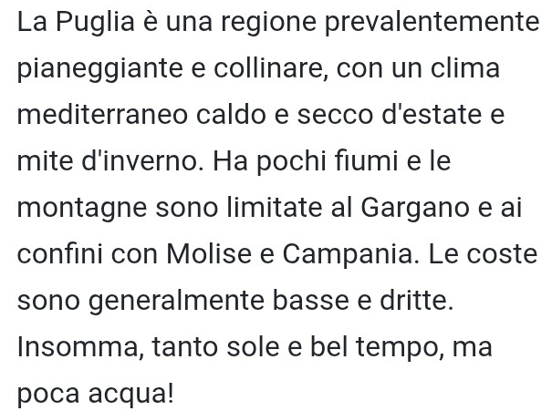 La Puglia è una regione prevalentemente 
pianeggiante e collinare, con un clima 
mediterraneo caldo e secco d'estate e 
mite d'inverno. Ha pochi fiumi e le 
montagne sono limitate al Gargano e ai 
confini con Molise e Campania. Le coste 
sono generalmente basse e dritte. 
Insomma, tanto sole e bel tempo, ma 
poca acqua!