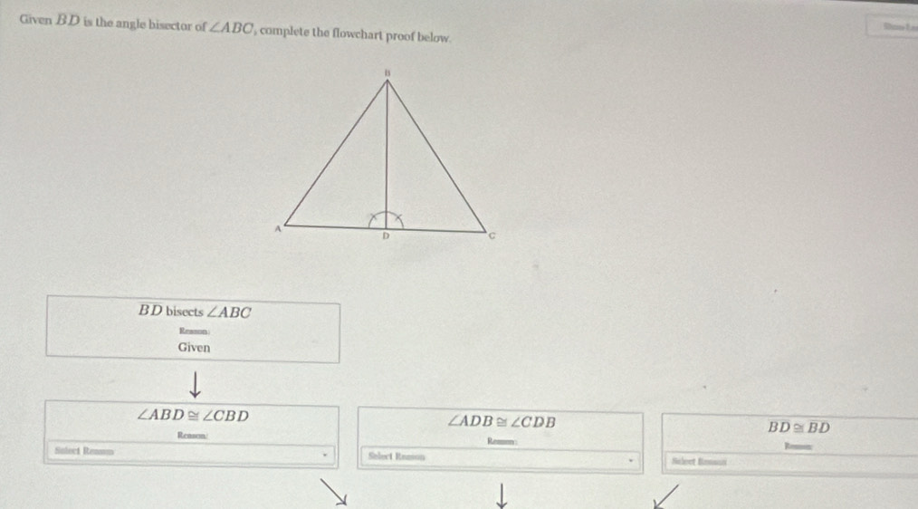 Stas 1e
Given BD is the angle bisector of ∠ ABC , complete the flowchart proof below.
B D bisects ∠ ABC
Given
∠ ABD≌ ∠ CBD
∠ ADB≌ ∠ CDB
Reasom/
overline BD≌ overline B
Solect Remmm Select Remson Sileet Bomunci