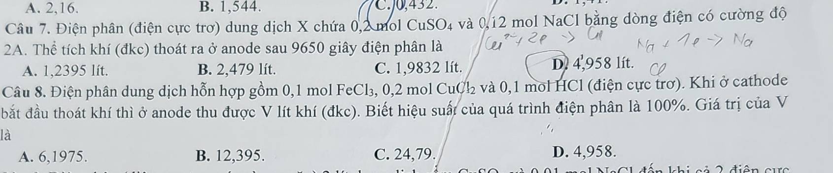 A. 2, 16. B. 1,544. C. 0,432.
Câu 7. Điện phân (điện cực trơ) dung dịch X chứa 0,2 mol CuSO₄ và 0,12 mol NaCl bằng dòng điện có cường độ
2A. Thể tích khí (đkc) thoát ra ở anode sau 9650 giây điện phân là
A. 1,2395 lít. B. 2,479 lít. C. 1,9832 lít.
D. 4,958 lít.
Câu 8. Điện phân dung dịch hỗn hợp gồm 0, 1 mol FeCl₃, 0,2 mol CuCl y và 0, 1 mol HCl (điện cực trơ). Khi ở cathode
bắt đầu thoát khí thì ở anode thu được V lít khí (đkc). Biết hiệu suất của quá trình điện phân là 100%. Giá trị của V
là
A. 6, 1975. B. 12, 395. C. 24,79. D. 4,958.