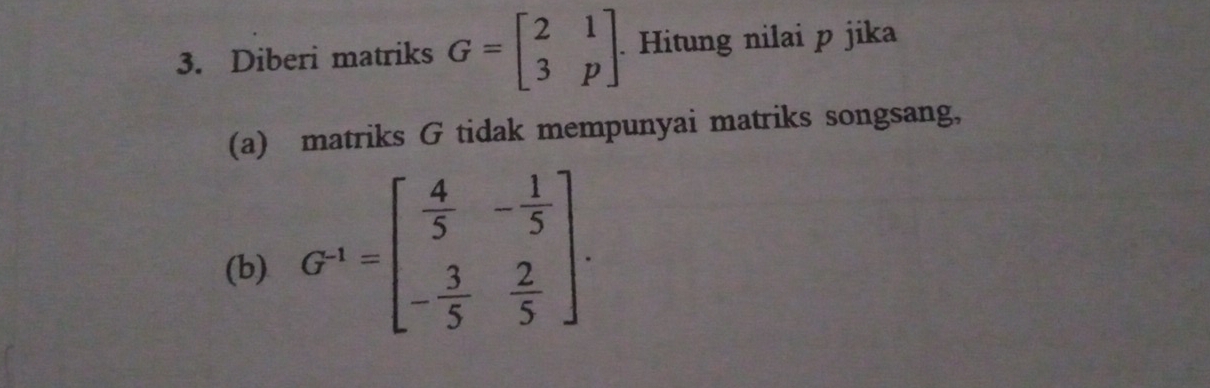 Diberi matriks G=beginbmatrix 2&1 3&pendbmatrix. Hitung nilai p jika
(a) matriks G tidak mempunyai matriks songsang,
(b) G^(-1)=beginbmatrix  4/5 &- 1/5  - 3/5 & 2/5 endbmatrix.