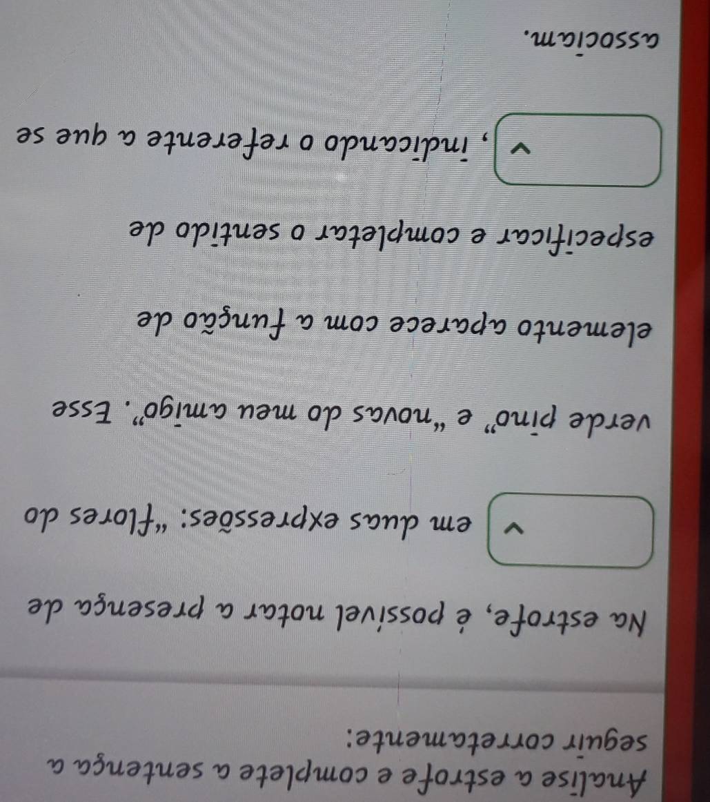 Analise a estrofe e complete a sentença a 
seguir corretamente: 
Na estrofe, é possível notar a presença de 
em duas expressões: "flores do 
verde pino” e “novas do meu amigo”. Esse 
elemento aparece com a função de 
específicar e completar o sentido de 
V , indicando o referente a que se 
associam.