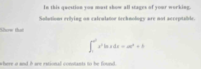 In this question you must show all stages of your working. 
Solutions relying on calculator technology are not acceptable. 
Show that
∈t _1^((e^2))x^3ln xdx=ae^x+b
where σ and δ are rational constants to be found.