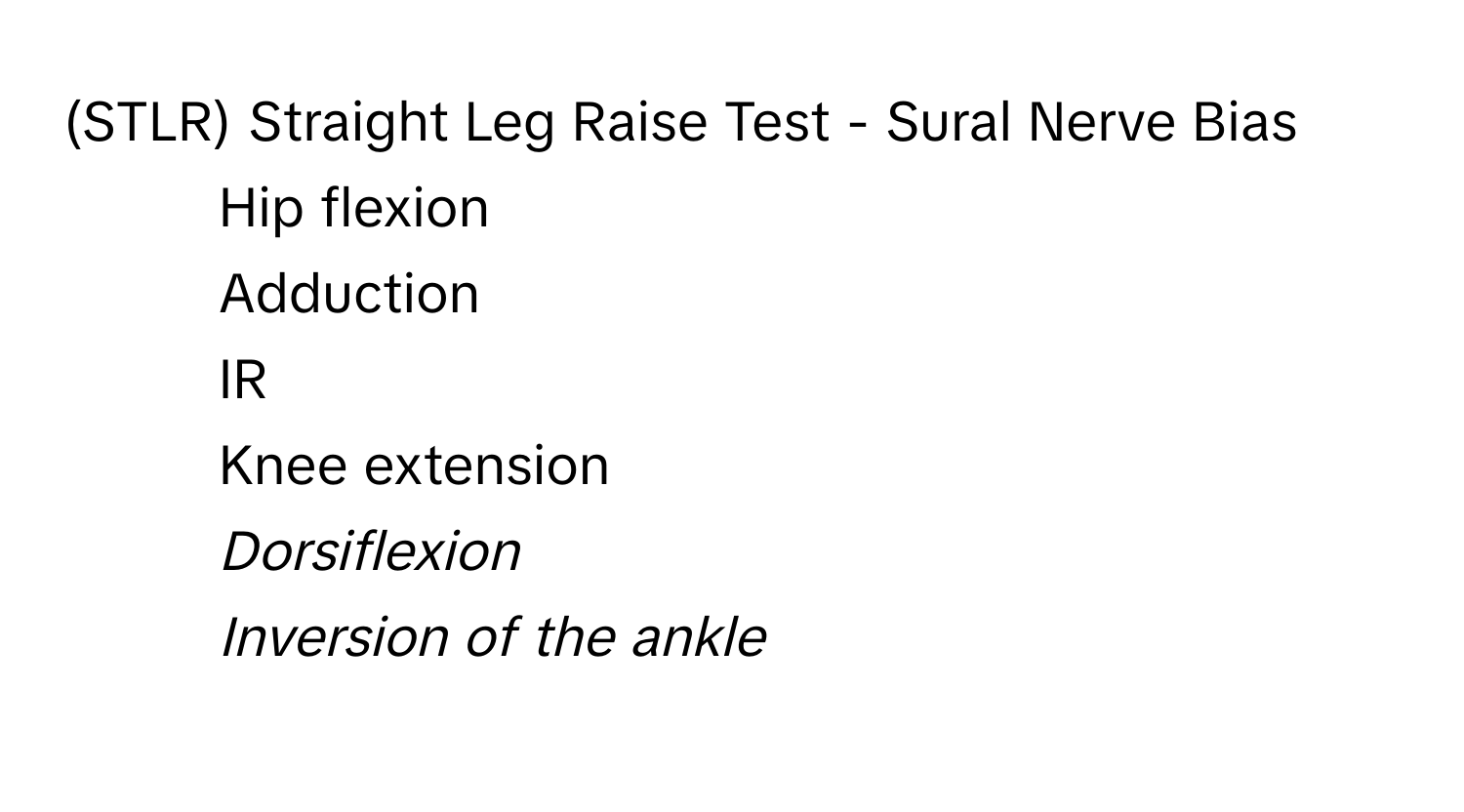 (STLR) Straight Leg Raise Test - Sural Nerve Bias

- Hip flexion 
- Adduction 
- IR 
- Knee extension 
- *Dorsiflexion* 
- *Inversion of the ankle*