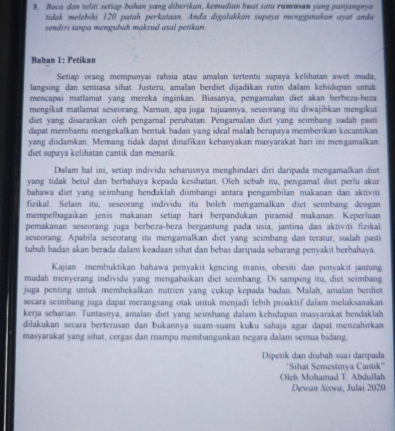 Baca dan teliti setiap bahan yang diberikan, kemudian buat satu rumusan yang panjangnya
tidak melebihi 120 patah perkataan. Anda digalakkan supaya menggunakan ayat anda
sendiri tanpa mengubah maksud asal petikan.
Bahan 1: Petikan
Setiap orang mempunyai rahsia atau amalan tertentu supaya kelihatan awet muda,
langsing dan sentiasa sihat. Justeru, amalan berdiet dijadikan rutin dalam kehidupan untuk
mencapaï matlamat yang mereka inginkan. Biasanya, pengamalan diet akan berbeza-beza
mengikut matlamat seseorang. Namun, apa juga tujuannya, seseorang itu diwajibkan mengikut
diet yang disarankan oleh pengamal perubatan. Pengamalan diet yang seimbang sudah pasti
dapat membantu mengekalkan bentuk badan yang ideal malah berupaya memberikan kecantikan
yang diidamkan. Memang tidak dapat dinafīkan kebanyakan masyarakat hari ini mengamalkan
diet supaya kelihatan cantik dan menarik.
Dalam hal ini, setiap individu seharusnya menghindari diri daripada mengamalkan diet
yang tidak betul dan berbahaya kepada kesihatan. Oleh sebab itu, pengamal diet perlu akur
bahawa diet yang seimbang hendaklah diimbangi antara pengambilan makanan dan aktiviti 
fizikal. Selain itu, seseorang individu itu boleh mengamalkan diet seimbang dengan
mempelbagaikan jenis makanan setiap hari berpandukan piramid makanan. Keperluan
pemakanan seseorang juga berbeza-beza bergantung pada usia, jantina dan aktiviti fīzikal
seseorang. Apabila seseorang itu mengamalkan diet yang seimbang dan teratur, sudah pasti
tubuh badan akan berada dalam keadaan sihat dan bebas daripada sebarang penyakit berbahaya.
Kajian membuktikan bahawa penyakit kencing manis, obesiti dan penyakit jantung
mudah menyerang individu yang mengabaikan diet seimbang. Di samping itu, diet seimbang
juga penting untuk membekalkan nutrien yang cukup kepada badan. Malah, amalan berdiet
secara seimbang juga dapat merangsang otak untuk menjadi lebih proaktif dalam melaksanakan
kerja seharian. Tuntasnya, amalan diet yang seimbang dalam kehidupan masyarakat hendaklah
dilakukan secara berterusan dan bukannya suam-suam kuku sahaja agar dapat menzahirkan
masyarakat yang sihat, cergas dan rampu membangunkan negara dalam semua bidang.
Dipetik dan diubah suai daripada
‘Sihat Semestinya Cantik”
Oleh Mohamad T. Abdullah
Dewan Siswa, Julai 2020