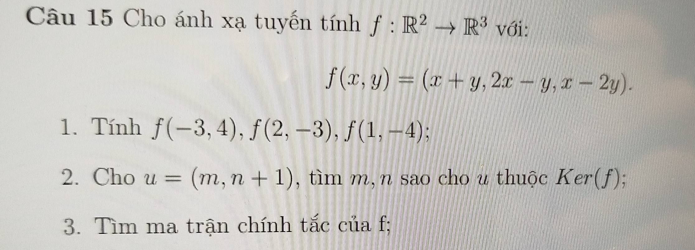 Cho ánh xạ tuyến tính f:R^2to R^3 với:
f(x,y)=(x+y,2x-y,x-2y). 
1. Tính f(-3,4), f(2,-3), f(1,-4). 
2. Cho u=(m,n+1) , tìm m, n sao cho u thuộc Ker(f); 
3. Tìm ma trận chính tắc của f;