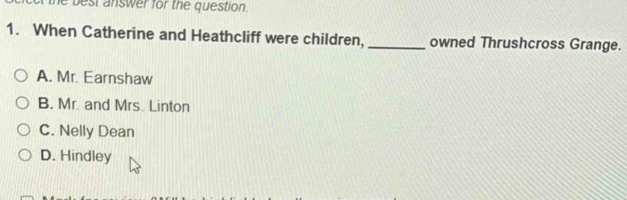 the best answer for the question.
1. When Catherine and Heathcliff were children,_ owned Thrushcross Grange.
A. Mr. Earnshaw
B. Mr. and Mrs. Linton
C. Nelly Dean
D. Hindley