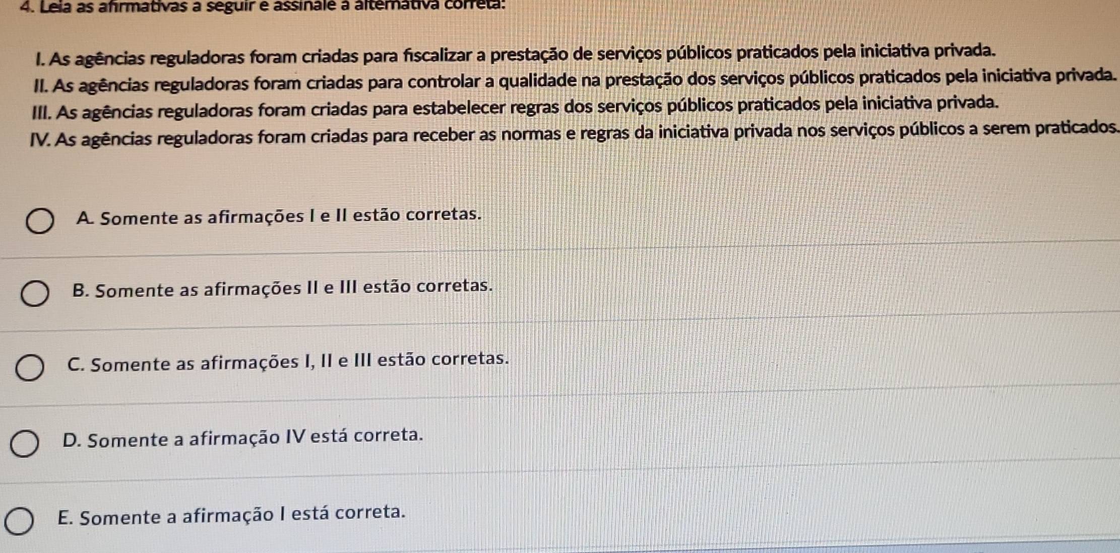 Leia as afrmativas a seguir e assinale à alterátiva correta:
I. As agências reguladoras foram criadas para fiscalizar a prestação de serviços públicos praticados pela iniciativa privada.
II. As agências reguladoras foram criadas para controlar a qualidade na prestação dos serviços públicos praticados pela iniciativa privada.
IIII. As agências reguladoras foram criadas para estabelecer regras dos serviços públicos praticados pela iniciativa privada.
IV. As agências reguladoras foram criadas para receber as normas e regras da iniciativa privada nos serviços públicos a serem praticados
A. Somente as afirmações I e II estão corretas.
B. Somente as afirmações II e III estão corretas.
C. Somente as afirmações I, II e III estão corretas.
D. Somente a afirmação IV está correta.
E. Somente a afirmação I está correta.