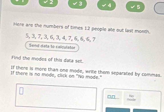 2 3 4 5
Here are the numbers of times 12 people ate out last month.
5, 3, 7, 3, 6, 3, 4, 7, 6, 6, 6, 7
Send data to calculator 
Find the modes of this data set. 
If there is more than one mode, write them separated by commas. 
If there is no mode, click on "No mode." 
□□ No 
mode