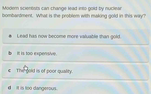 Modern scientists can change lead into gold by nuclear
bombardment. What is the problem with making gold in this way?
a Lead has now become more valuable than gold.
b It is too expensive.
c The gold is of poor quality.
d It is too dangerous.