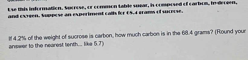 Use this information. Sucrose, or common table sugar, is composed of carbon, hydrogen, 
and oxygen. Suppose an experiment calls for 68.4 grams of sucrose. 
If 4.2% of the weight of sucrose is carbon, how much carbon is in the 68.4 grams? (Round your 
answer to the nearest tenth... like 5.7)