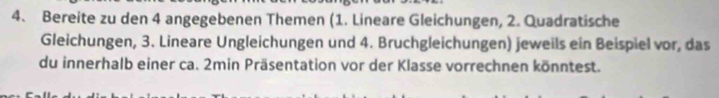 Bereite zu den 4 angegebenen Themen (1. Lineare Gleichungen, 2. Quadratische 
Gleichungen, 3. Lineare Ungleichungen und 4. Bruchgleichungen) jeweils ein Beispiel vor, das 
du innerhalb einer ca. 2min Präsentation vor der Klasse vorrechnen könntest.