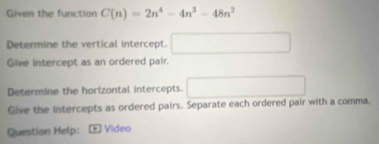 Given the function C(n)=2n^4-4n^3-48n^2
Determine the vertical intercept. □ 
Give intercept as an ordered pair. 
Determine the horizontal intercepts. □ 
Give the Intercepts as ordered pairs. Separate each ordered pair with a comma. 
Question Help: * Video