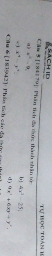 SACH ID 
Tự học toán h 
Câu 5 [184179]: Phân tích đa thức thành nhân tử: 
a) x^2-9
c) x^4-y^4; 
b) 4x^2-25; 
d) 9x^2+6xy+y^2. 
Câu 6 [183942]: Phân tích các đạ thức sau