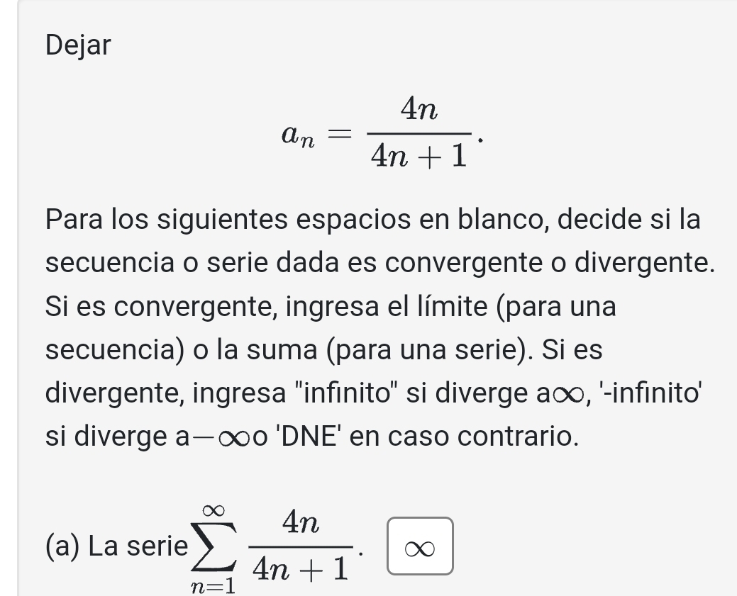 Dejar
a_n= 4n/4n+1 . 
Para los siguientes espacios en blanco, decide si la 
secuencia o serie dada es convergente o divergente. 
Si es convergente, ingresa el límite (para una 
secuencia) o la suma (para una serie). Si es 
divergente, ingresa ''infinito'' si diverge a∞, '-infinito' 
si diverge a—∞० 'DNE' en caso contrario. 
(a) La serie sumlimits _(n=1)^(∈fty) 4n/4n+1 .∈fty