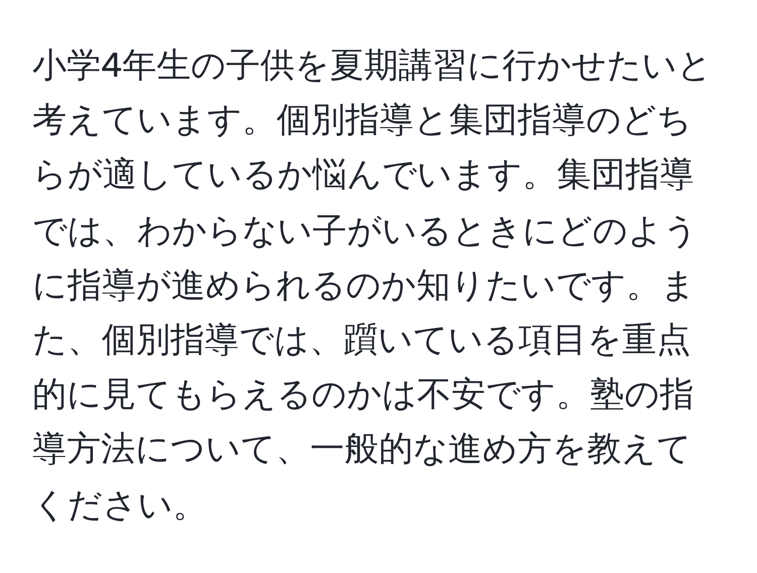 小学4年生の子供を夏期講習に行かせたいと考えています。個別指導と集団指導のどちらが適しているか悩んでいます。集団指導では、わからない子がいるときにどのように指導が進められるのか知りたいです。また、個別指導では、躓いている項目を重点的に見てもらえるのかは不安です。塾の指導方法について、一般的な進め方を教えてください。