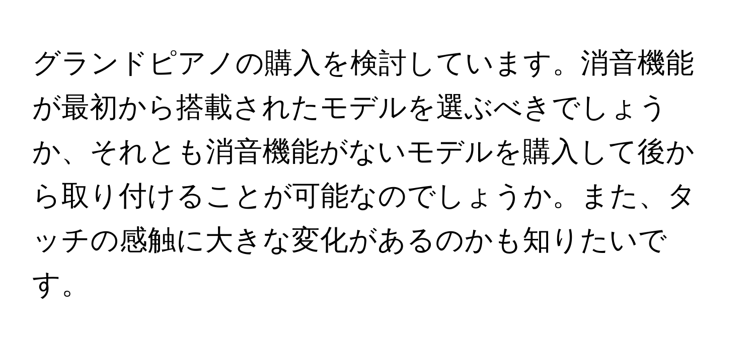 グランドピアノの購入を検討しています。消音機能が最初から搭載されたモデルを選ぶべきでしょうか、それとも消音機能がないモデルを購入して後から取り付けることが可能なのでしょうか。また、タッチの感触に大きな変化があるのかも知りたいです。