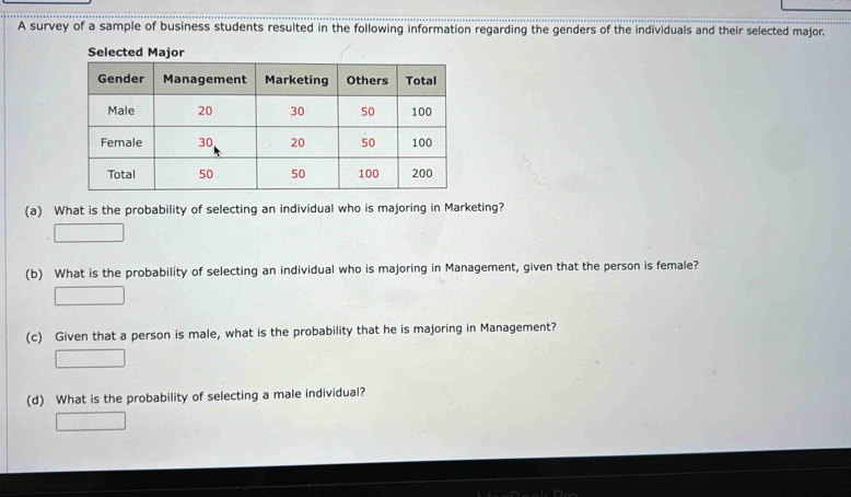 A survey of a sample of business students resulted in the following information regarding the genders of the individuals and their selected major. 
(a) What is the probability of selecting an individual who is majoring in Marketing? 
(b) What is the probability of selecting an individual who is majoring in Management, given that the person is female? 
(c) Given that a person is male, what is the probability that he is majoring in Management? 
(d) What is the probability of selecting a male individual?