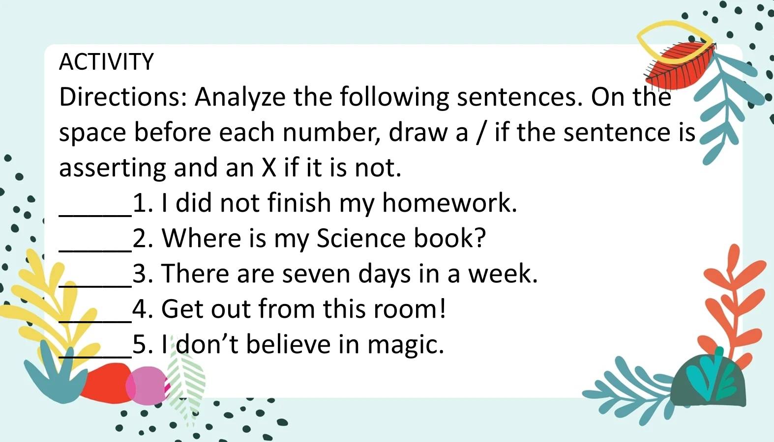 ACTIVITY 
Directions: Analyze the following sentences. On the 
space before each number, draw a / if the sentence is 
asserting and an X if it is not. 
_1. I did not finish my homework. 
_2. Where is my Science book? 
_3. There are seven days in a week. 
_ 
4. Get out from this room! 
_5. I don’t believe in magic.