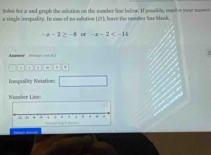 Solve for x and graph the solution on the number line below. If possible, resolve your answer 
a single inequality. In case of no solution (∅), leave the number line blank.
-x-2≥ -8 or -x-2
C 
Answer Altempt 1out of 2 
> 2 or 。 
Inequality Notation: 
Number Line: 
Submit Anower