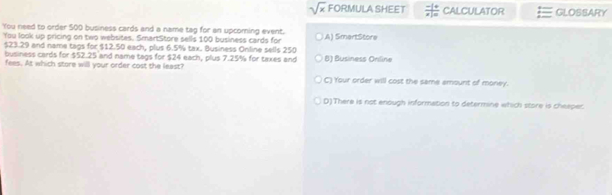 sqrt(x) FORMULA SHEET  (-1+)/x|=  CALCULATOR GLOSSARY
You need to order 500 business cards and a name tag for an upcoming event. A) SmartStore
You look up pricing on two websites. SmartStore sells 100 business cards for
$23.29 and name tags for $12.50 each, plus 6.5% tax. Business Online sells 250
business cards for $52.25 and name tags for $24 each, plus 7.25% for taxes and B) Business Online
fees. At which store will your order cost the least?
C) Your order will cost the same amount of money.
D)There is not enough information to determine which store is cheeper