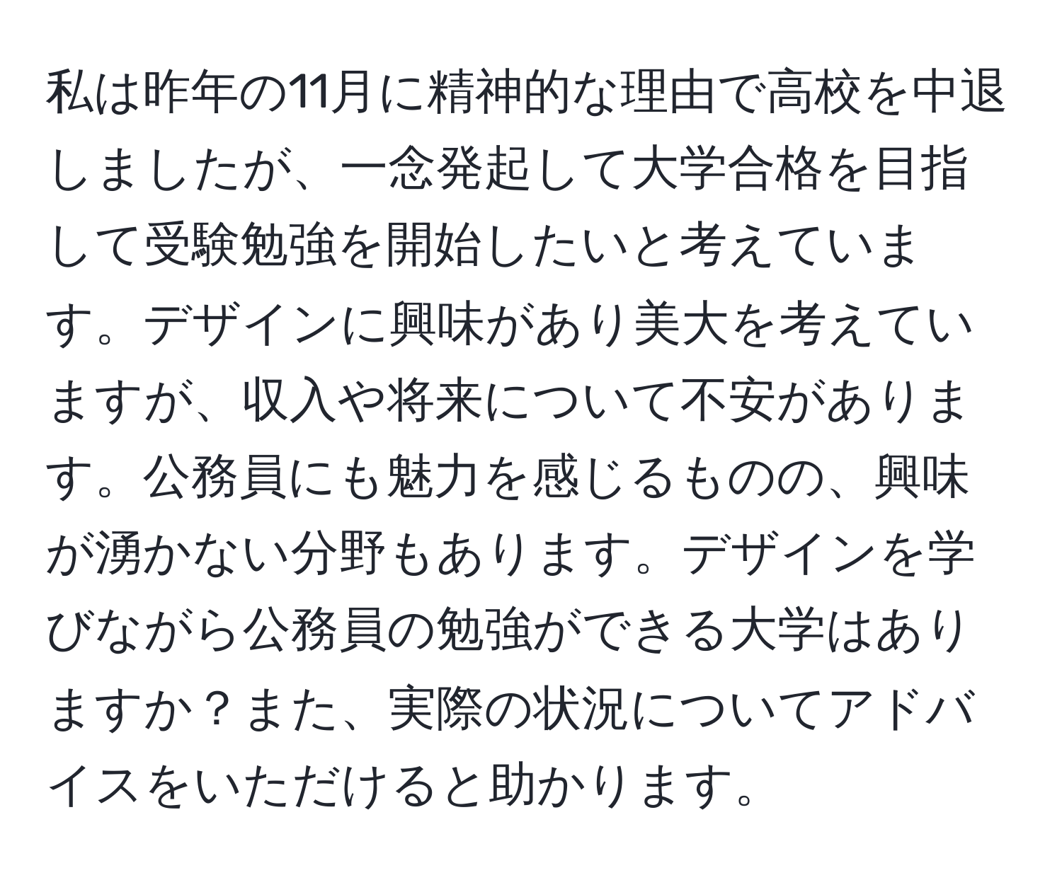 私は昨年の11月に精神的な理由で高校を中退しましたが、一念発起して大学合格を目指して受験勉強を開始したいと考えています。デザインに興味があり美大を考えていますが、収入や将来について不安があります。公務員にも魅力を感じるものの、興味が湧かない分野もあります。デザインを学びながら公務員の勉強ができる大学はありますか？また、実際の状況についてアドバイスをいただけると助かります。