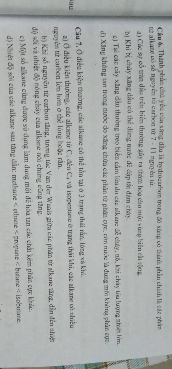 Thành phần chủ yếu của xăng dầu là hydrocarbon trong đó xăng có thành phần chính là các phân
từ alkane có số nguyên từ carbon từ 7 - 11 nguyên tử.
a) Các sự cố tràn dầu trên biển thường gây ra thảm hoạ cho một vùng biển rất rộng
b) Khi bị cháy xăng dầu có thể dùng nước để dập tắt đám cháy.
c) Tại các cây xăng dầu thường treo biển cấm lửa do các alkane dễ cháy, nổ, khi cháy tỏa lượng nhiệt lớn.
d) Xăng không tan trong nước do xăng chứa các phân từ phân cực, còn nước là dung môi không phân cực.
Câu 7. Ở điều kiện thường, các alkane có thể tồn tại ở 3 trạng thái rắn, lỏng và khí.
au
a) Ở điều kiện thường, các alkane từ C_1 đến C_4 và isopentane ở trạng thái khí, các alkane có nhiều
nguyên tử carbon lớn hơn ở thể lỏng hoặc rắn.
b) Khi số nguyên tử carbon tăng, tương tác Van der Waals giữa các phân tử alkane tăng, dẫn đến nhiệt
độ sôi và nhiệt độ nóng chảy của alkane nói chung cũng tăng.
c) Một số alkane cũng được sử dụng làm dung môi để hòa tan các chất kém phân cực khác.
d) Nhiệt độ sôi của các alkane sau tăng dần: methane < ethane < propane < butane < isobutane.