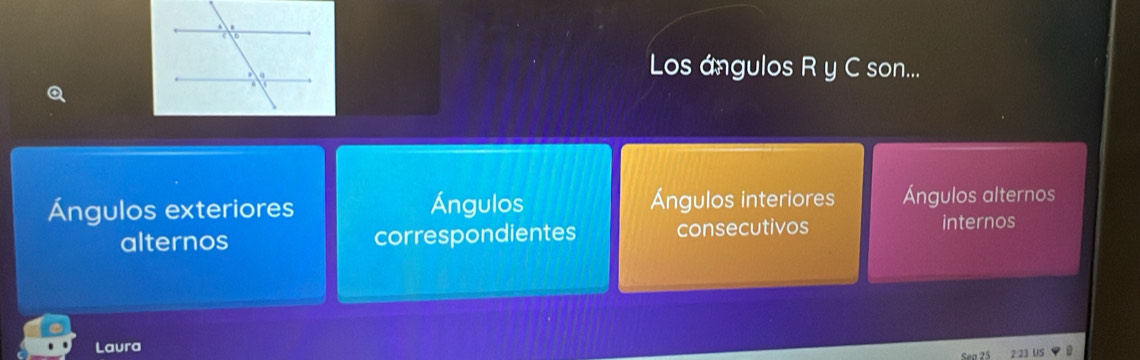 Los ángulos R y C son...
a
Ángulos exteriores Ángulos Ángulos interiores Ángulos alternos
alternos correspondientes consecutivos internos
Laura
2:23 US