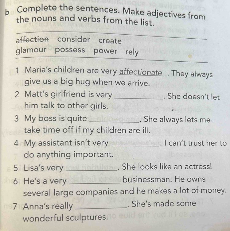 Complete the sentences. Make adjectives from 
the nouns and verbs from the list. 
affection consider create 
glamour possess power rely 
1 Maria’s children are very affectionate . They always 
give us a big hug when we arrive. 
2 Matt’s girlfriend is very _. She doesn’t let 
him talk to other girls. 
3 My boss is quite _. She always lets me 
take time off if my children are ill. 
4 My assistant isn’t very _. I can’t trust her to 
do anything important. 
5 Lisa's very _. She looks like an actress! 
6 He's a very _businessman. He owns 
several large companies and he makes a lot of money. 
7 Anna's really _. She’s made some 
wonderful sculptures.