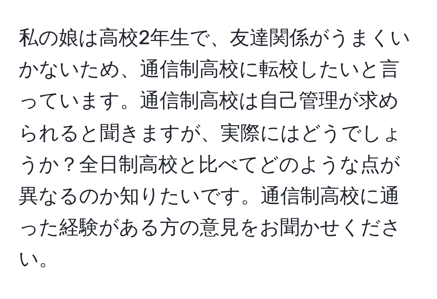 私の娘は高校2年生で、友達関係がうまくいかないため、通信制高校に転校したいと言っています。通信制高校は自己管理が求められると聞きますが、実際にはどうでしょうか？全日制高校と比べてどのような点が異なるのか知りたいです。通信制高校に通った経験がある方の意見をお聞かせください。