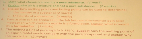 State what chemists mean by a pure substance. (1 mork) 
2. Explain why air is a mixture and not a pure substance. (2 morks) 
3. Explain how melting points and boiling points can be used to determine: 
1. the identity of a substance (2 morks) 
2. the purity of a substance. (3 marks) 
4. Pure aspirin can be prepared in the lab but over-the-counter pain killer 
medication which contains aspirin is a formulation. Explain what is meant 
by a formulation. (3 marks) 
5. The melting point of pure aspirin is 136°C. Suggest how the melting point of 
an aspirin tablet would compare with the pure compound and explain why 
this would be. (2 marks)