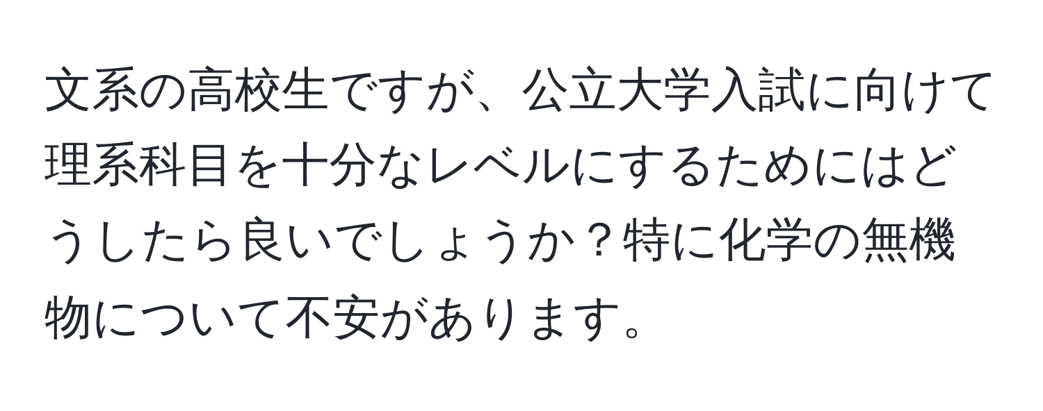 文系の高校生ですが、公立大学入試に向けて理系科目を十分なレベルにするためにはどうしたら良いでしょうか？特に化学の無機物について不安があります。