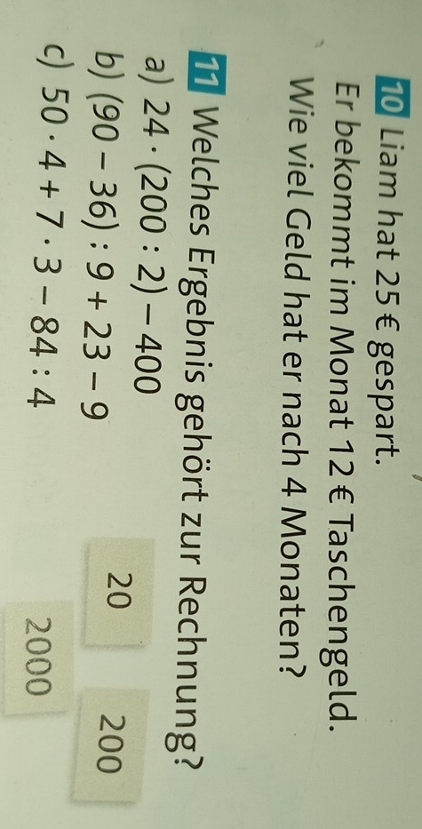 Liam hat 25€ gespart.
Er bekommt im Monat 12 € Taschengeld.
Wie viel Geld hat er nach 4 Monaten?
1 Welches Ergebnis gehört zur Rechnung?
a) 24· (200:2)-400
b) (90-36):9+23-9
20
200
c) 50· 4+7· 3-84:4
2000