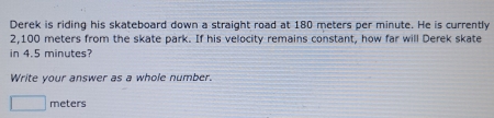 Derek is riding his skateboard down a straight road at 180 meters per minute. He is currently
2,100 meters from the skate park. If his velocity remains constant, how far will Derek skate 
in 4.5 minutes? 
Write your answer as a whole number.
meters