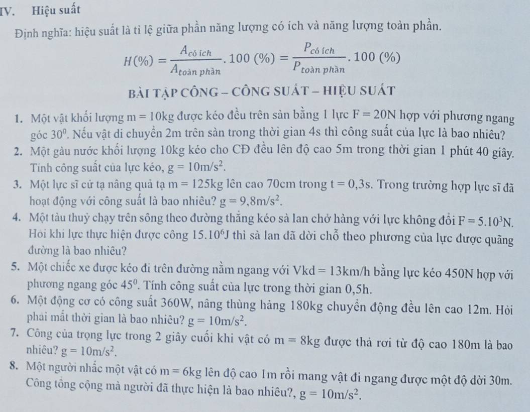 Hiệu suất
Định nghĩa: hiệu suất là tỉ lệ giữa phần năng lượng có ích và năng lượng toàn phần.
H(% )=frac A_cbichA_toinphan.100(% )=frac P_c6ichP_toinphan.100(% )
bài tập CôNG - CÔN GSU át - hiệu suát
1. Một vật khối lượng m=10kg được kéo đều trên sản bằng 1 lực F=20N hợp với phương ngang
góc 30° V. Nếu vật di chuyển 2m trên sàn trong thời gian 4s thì công suất của lực là bao nhiêu?
2. Một gàu nước khối lượng 10kg kéo cho CĐ đều lên độ cao 5m trong thời gian 1 phút 40 giây.
Tính công suất của lực kéo, g=10m/s^2.
3. Một lực sĩ cử tạ nâng quả tạ m=125kg lên cao 70cm trong t=0,3s. Trong trường hợp lực sĩ đã
hoạt động với công suất là bao nhiêu? g=9,8m/s^2.
4. Một tàu thuỷ chạy trên sông theo đường thẳng kéo sà lan chở hàng với lực không đổi F=5.10^3N.
Hội khi lực thực hiện được công 15.10^6J thì sà lan dã dời chỗ theo phương của lực được quãng
đường là bao nhiêu?
5. Một chiếc xe được kéo đi trên đường nằm ngang với Vkd=13km/h bằng lực kéo 450N hợp với
phương ngang góc 45°. Tính công suất của lực trong thời gian 0,5h.
6. Một động cơ có công suất 360W, nâng thùng hàng 180kg chuyền động đều lên cao 12m. Hỏi
phải mắt thời gian là bao nhiêu? g=10m/s^2.
7. Công của trọng lực trong 2 giây cuối khi vật có m=8kg được thả rơi từ độ cao 180m là bao
nhiêu? g=10m/s^2.
8. Một người nhấc một vật có m=6kg dên độ cao 1m rồi mang vật đi ngang được một độ dời 30m.
Công tổng cộng mà người đã thực hiện là bao nhiêu?, g=10m/s^2.