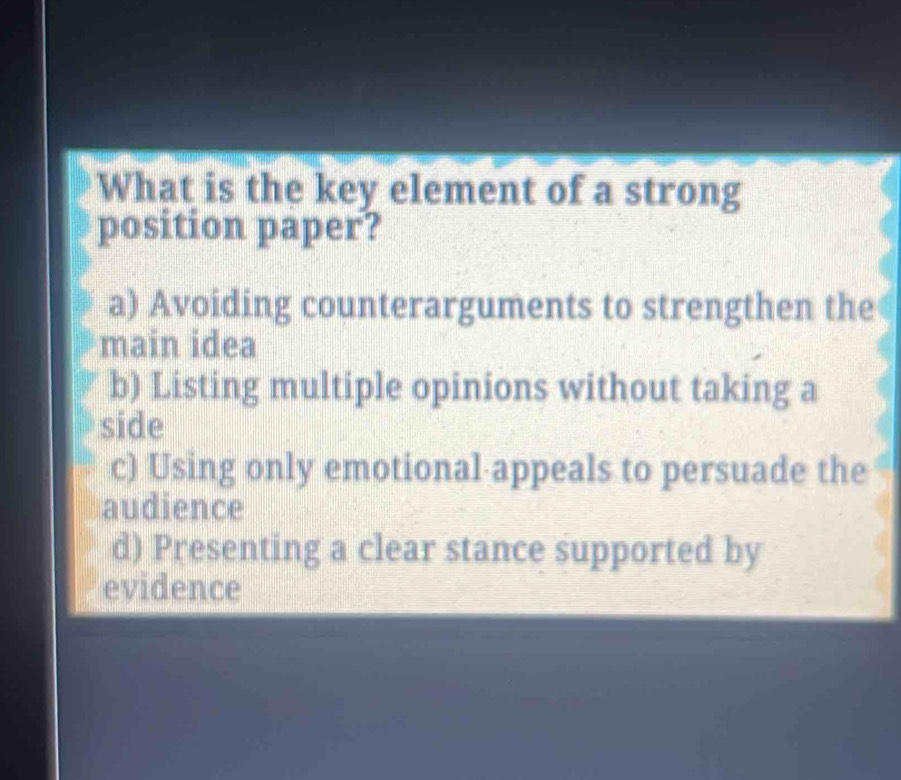 What is the key element of a strong
position paper?
a) Avoiding counterarguments to strengthen the
main idea
b) Listing multiple opinions without taking a
side
c) Using only emotional appeals to persuade the
audience
d) Presenting a clear stance supported by
evidence