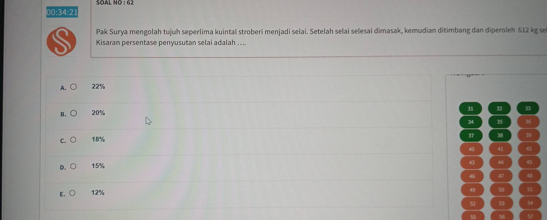 SOAL NO : 62
00:34:21
Pak Surya mengolah tujuh seperlima kuintal stroberi menjadi selai. Setelah selai selesai dimasak, kemudian ditimbang dan diperoleh 612 kg se
S Kisaran persentase penyusutan selai adalah ....
A. ○ 22%
31 32 33
B. ○ 20%
34 35 36
37 38 39
C. 18%
40 41 42
43 44 45
D. 15%
46 47 48
E. 12%
49 50 51
52 53 54
56 57