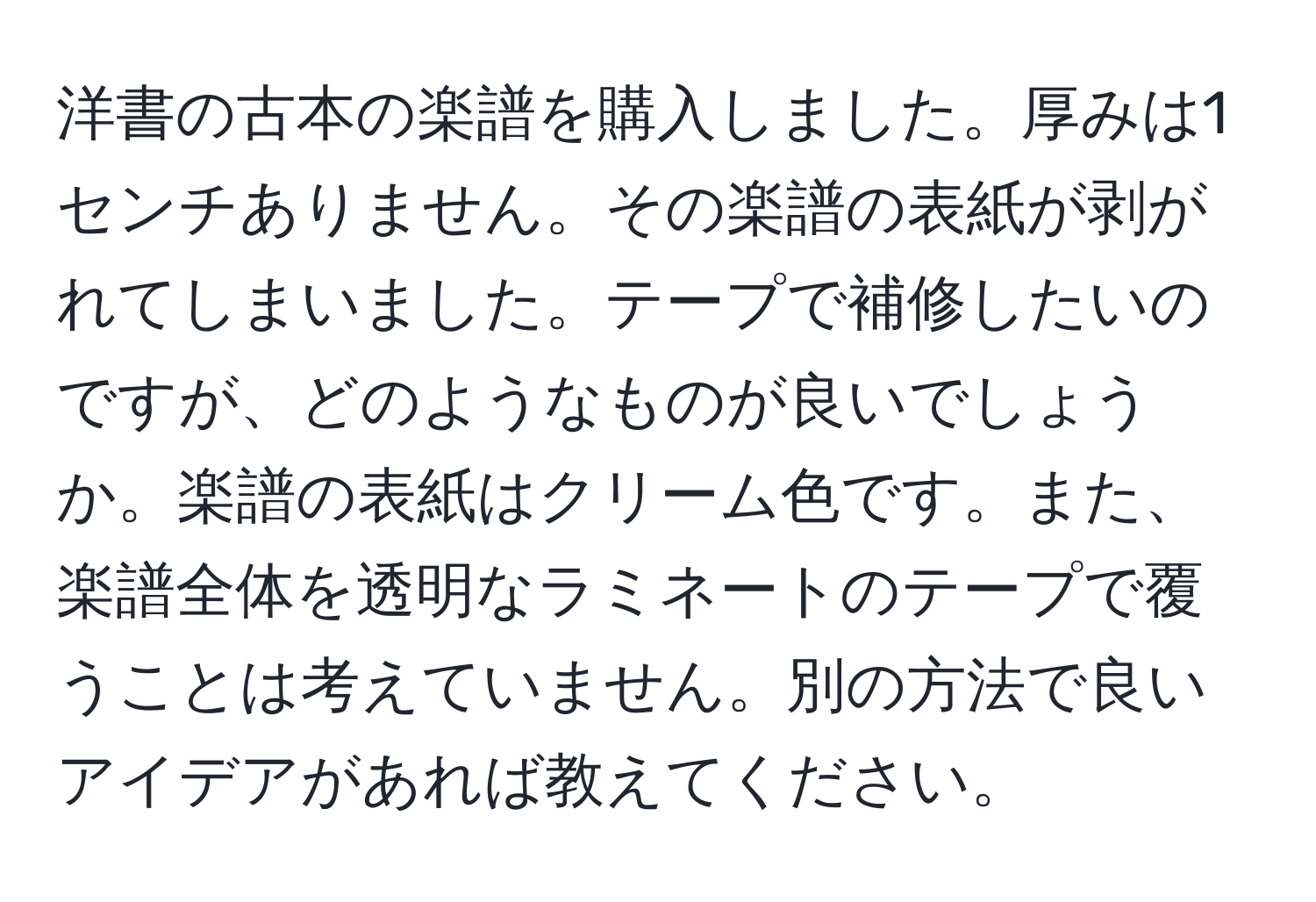 洋書の古本の楽譜を購入しました。厚みは1センチありません。その楽譜の表紙が剥がれてしまいました。テープで補修したいのですが、どのようなものが良いでしょうか。楽譜の表紙はクリーム色です。また、楽譜全体を透明なラミネートのテープで覆うことは考えていません。別の方法で良いアイデアがあれば教えてください。