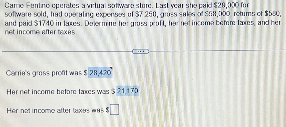 Carrie Fentino operates a virtual software store. Last year she paid $29,000 for 
software sold, had operating expenses of $7,250, gross sales of $58,000, returns of $580, 
and paid $1740 in taxes. Determine her gross profit, her net income before taxes, and her 
net income after taxes. 
Carrie's gross profit was $ 28,420. 
Her net income before taxes was $ 21,170. 
Her net income after taxes was $ □.