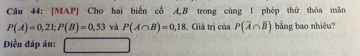 [MAP] Cho hai biến cố A, B trong cùng 1 phép thử thỏa mãn
P(A)=0,21; P(B)=0,53 và P(A∩ B)=0,18. Giá trị của P(overline A∩ overline B) bằng bao nhiêu? 
Điền đáp án: □