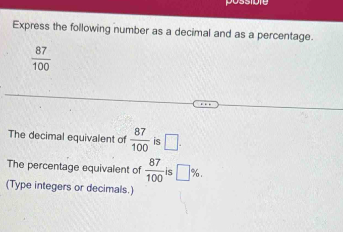 Express the following number as a decimal and as a percentage.
 87/100 
The decimal equivalent of  87/100  is □. 
The percentage equivalent of  87/100  is □ %. 
(Type integers or decimals.)