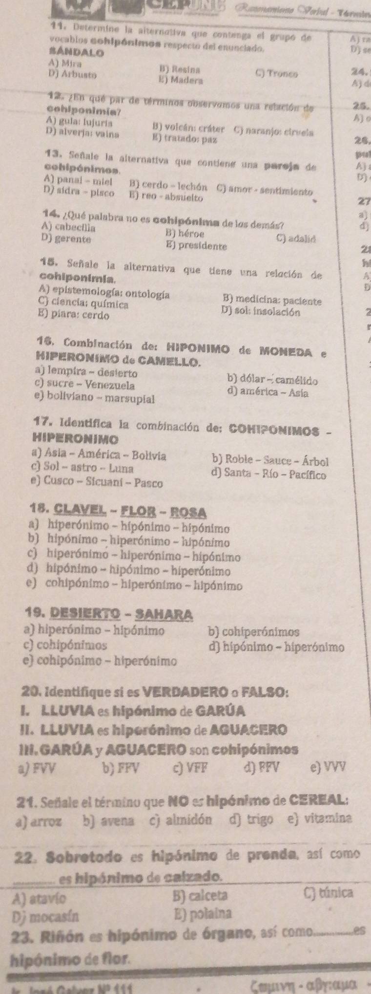 Rasonamiento Serbal - Vermto
1. Determine la aiternativa que contenga el grupó de
vocablos cohipónimos respecto del enunciado. Aj ta
SANDALO D) se
A) Mira B) Resina
D] Arbusto C) Tronco 24.
E) Madera A) d
12. ¿En qué par de términos observomos una relación de 25.
cohlponimia?
Ao
A) gula: lujuria B) volcán: cráter C) naranjo: ciruela
D) alverja: vaina E) tratado: paz 25.
13. Señale la alternativa que contiene una parsja de
cohipónimos.
A) panai - miel B) cerdo - lechón C) amor - sentimiento
D) sidra - pisco E) reo - absuelto
27
14. ¿Qué palabra no es cohipónima de las demás?
A) cabecília B) héroe
D) gerente E) presidente C) adalid
21
h
. Señale la alternativa que tiene una relación de a
cohiponimia.
D
A) epistemología: ontología B) medicina: paciente
C) ciencia: química D) sol: insolación
E) píara: cerdo
16. Combinación de: HIPONIMO de MONEDA e
HIPERONIMO de CAMELLO.
a) lempira - desierto b) dólar - camélido
c) sucre - Venezuela d) américa - Asia
e) boliviano - marsupial
17. Identifica la combinación de: COHIPONIMO$ -
HIPERONIMO
a) Asia - América - Bolivia b) Roble - Sauce - Árbol
c) Sol - astro - Luna d) Santa - Río - Pacífico
e) Cusco - Sicuaní - Pasco
18. CLAVEL - FLOR - ROSA
a) hiperónimo - hipónimo - hipónimo
b) hipónimo - hiperónimo - hipónimo
c) hiperónimo - hiperónimo - hipónimo
d) hipónimo - hipónimo - hiperónimo
e) cohipónimo - hiperónimo - hipónimo
19. DESIERTO - SAHARA
a) hiperónimo - hipónimo b) cohiperónimos
c) cohipónimos d) hipónimo - hiperónimo
e) cohipónimo - hiperónimo
20. Identifique si es VERDADEROoFALSO:
I. LLUVIA es hipónimo de GARÚA
II. LLUVIA es hiporónimo de AGUACERO
III. GARÚA y AGUACERO son cohipónimos
a) FVV b) FFV c) VFF d) FFV e) VVV
21. Señale el término que NO es hipónimo de CEREAL;
a) arroz b) avena c) almidón d) trigo e) vitamina
22. Sobrotodo es hipónimo de pronda, así como
es hipónimo de calzado.
A) atavío B) calceta
C) túnica
Dj mocasín E) polaina
23. Riñón es hipónimo de órgano, así como. _es
hipônimo de flor.
ζωμινη - αβγιαμα