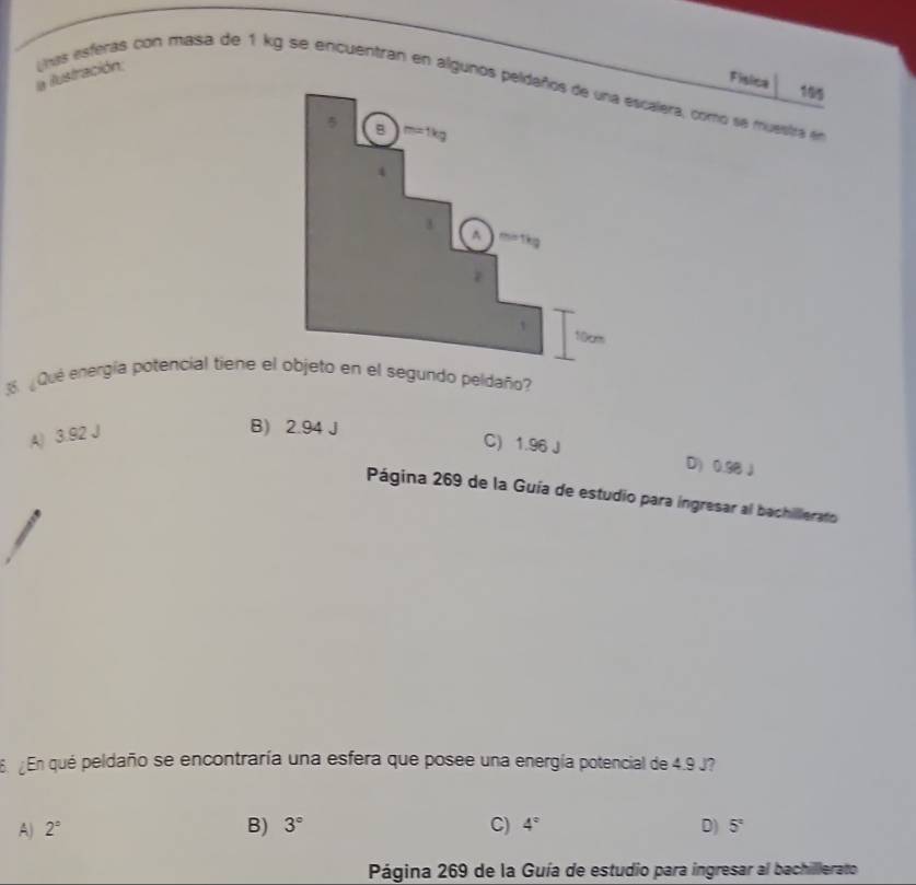 Física
195
a ilustración; nas esferas con masa de 1 kg se encuentran en algunos pescalera, como se muestra en
3. ¿Qué energía potencial tieneegundo peldaño?
A) 3.92 J
B) 2.94 J
C) 1.96 J D) 0.98J
Página 269 de la Guía de estudio para ingresar al bachilierato
6 ¿En qué peldaño se encontraría una esfera que posee una energía potencial de 4.9 J?
A) 2° B) 3° C) 4° D) 5°
Página 269 de la Guía de estudio para ingresar al bachillerato