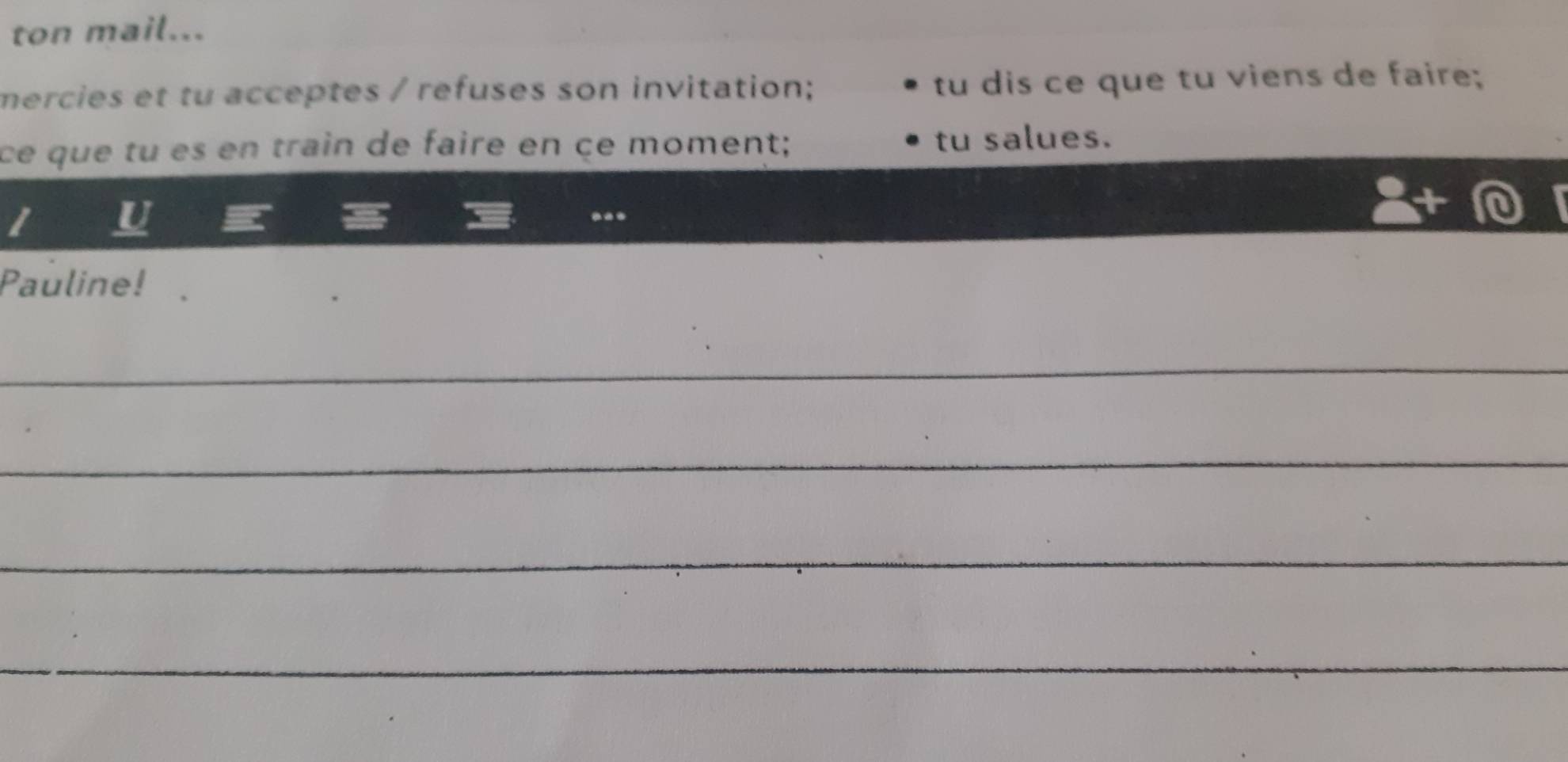 ton mail... 
mercies et tu acceptes / refuses son invitation; tu dis ce que tu viens de faire; 
ce que tu es en train de faire en çe moment; tu salues. 
U 
Pauline! 
_ 
_ 
_ 
_