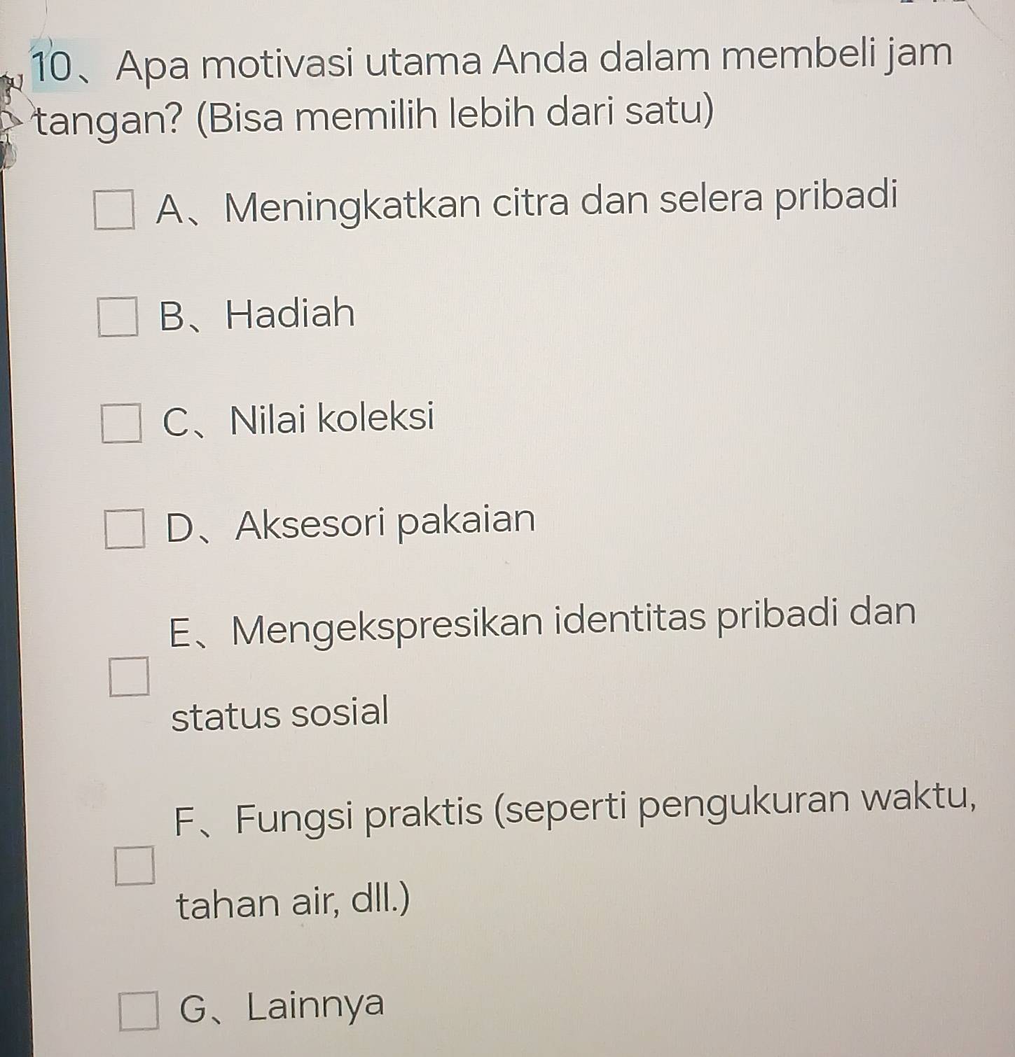 Apa motivasi utama Anda dalam membeli jam
tangan? (Bisa memilih lebih dari satu)
A、Meningkatkan citra dan selera pribadi
B、Hadiah
C、Nilai koleksi
D、Aksesori pakaian
E、Mengekspresikan identitas pribadi dan
status sosial
F、Fungsi praktis (seperti pengukuran waktu,
tahan air, dll.)
G、Lainnya