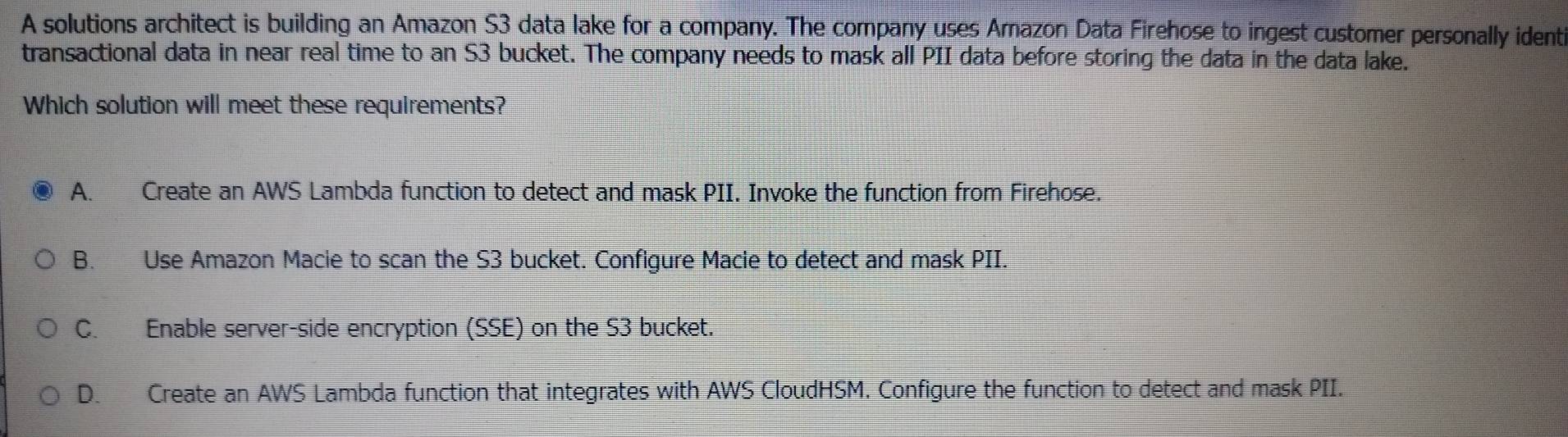 A solutions architect is building an Amazon S3 data lake for a company. The company uses Amazon Data Firehose to ingest customer personally identi
transactional data in near real time to an S3 bucket. The company needs to mask all PII data before storing the data in the data lake.
Which solution will meet these requirements?
A. Create an AWS Lambda function to detect and mask PII. Invoke the function from Firehose.
B. Use Amazon Macie to scan the S3 bucket. Configure Macie to detect and mask PII.
C. Enable server-side encryption (SSE) on the S3 bucket.
D. Create an AWS Lambda function that integrates with AWS CloudHSM. Configure the function to detect and mask PII.