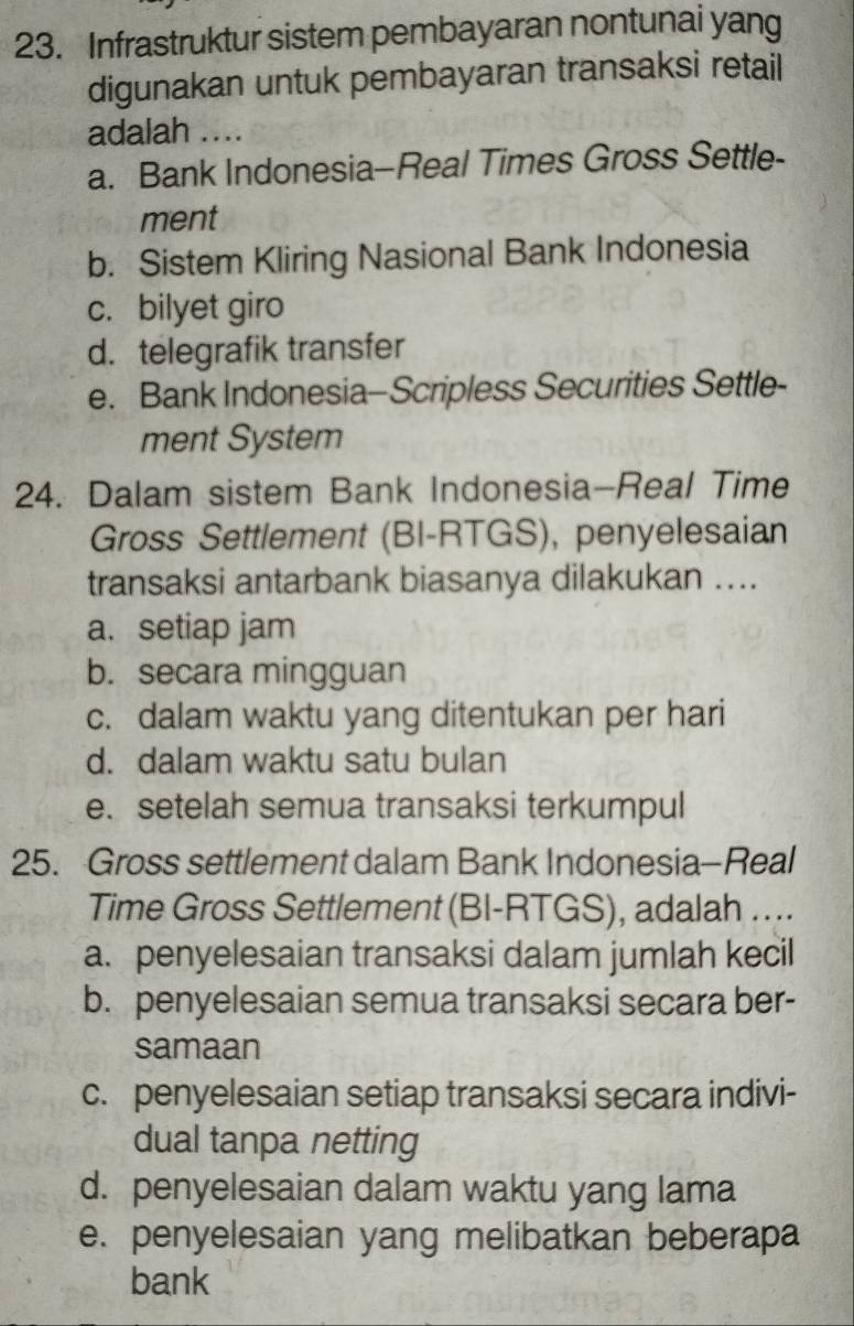 Infrastruktur sistem pembayaran nontunai yang
digunakan untuk pembayaran transaksi retail
adalah ....
a. Bank Indonesia-Real Times Gross Settle-
ment
b. Sistem Kliring Nasional Bank Indonesia
c. bilyet giro
d. telegrafik transfer
e. Bank Indonesia-Scripless Securities Settle-
ment System
24. Dalam sistem Bank Indonesia-Real Time
Gross Settlement (BI-RTGS), penyelesaian
transaksi antarbank biasanya dilakukan ....
a. setiap jam
b. secara mingguan
c. dalam waktu yang ditentukan per hari
d. dalam waktu satu bulan
e. setelah semua transaksi terkumpul
25. Gross settlement dalam Bank Indonesia-Real
Time Gross Settlement (BI-RTGS), adalah ....
a. penyelesaian transaksi dalam jumlah kecil
b. penyelesaian semua transaksi secara ber-
samaan
c. penyelesaian setiap transaksi secara indivi-
dual tanpa netting
d. penyelesaian dalam waktu yang lama
e. penyelesaian yang melibatkan beberapa
bank