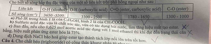 Cho biết số sóng hấp thụ đặc trưng của một số liên kết trên phố hồng ngoại như sau :
, hình 2 là của CH₃COOH.
b) Sulfuric acid đặc vừa là chất xúc tác, vừa có tác dụng hút nước, làm tăng hiệu suất tạo ester.
c) Ban đầu, nếu cho 0,625 mol acetic acid tác dụng với 1 mol ethanol thì khi đạt đến trang thái cân
bằng, hiệu suất phản ứng ester hóa là 75%.
d) Dung dịch NaCl bão hoà giúp ester tạo thành tách lớp nổi lên trên tốt hơn.
Câu 4. Cho chất béo (triglyceride) có công thức khung nhân tử như