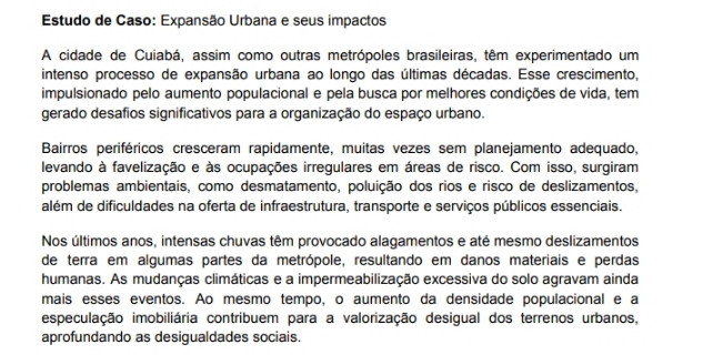 Estudo de Caso: Expansão Urbana e seus impactos 
A cidade de Cuiabá, assim como outras metrópoles brasileiras, têm experimentado um 
intenso processo de expansão urbana ao longo das últimas décadas. Esse crescimento, 
impulsionado pelo aumento populacional e pela busca por melhores condições de vida, tem 
gerado desafios significativos para a organização do espaço urbano. 
Bairros periféricos cresceram rapidamente, muitas vezes sem planejamento adequado, 
levando à favelização e às ocupações irregulares em áreas de risco. Com isso, surgiram 
problemas ambientais, como desmatamento, poluição dos rios e risco de deslizamentos, 
além de dificuldades na oferta de infraestrutura, transporte e serviços públicos essenciais. 
Nos últimos anos, intensas chuvas têm provocado alagamentos e até mesmo deslizamentos 
de terra em algumas partes da metrópole, resultando em danos materiais e perdas 
humanas. As mudanças climáticas e a impermeabilização excessiva do solo agravam ainda 
mais esses eventos. Ao mesmo tempo, o aumento da densidade populacional e a 
especulação imobiliária contribuem para a valorização desigual dos terrenos urbanos, 
aprofundando as desigualdades sociais.