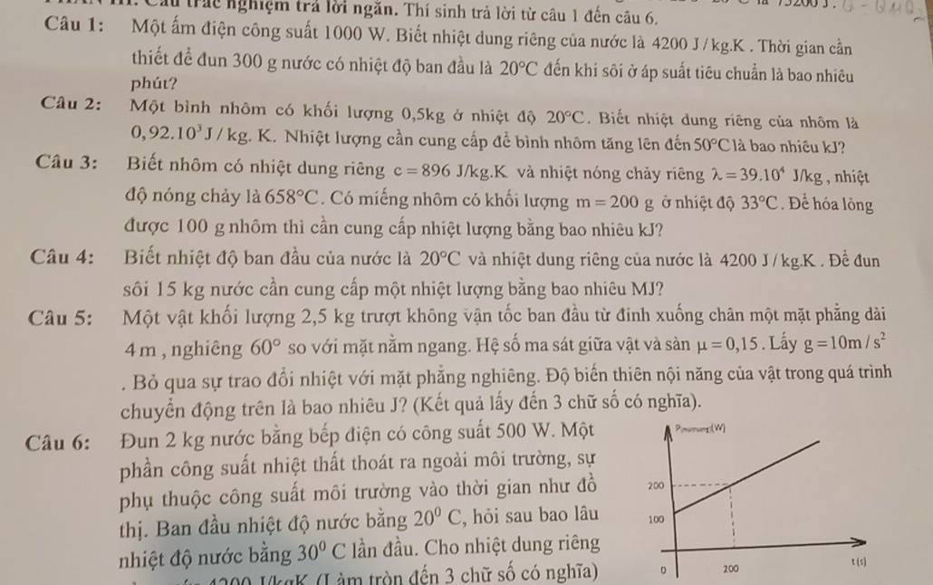 200 3 
lừ trác nghiệm trả lời ngăn. Thí sinh trả lời từ câu 1 đến câu 6,
Câu 1: Một ấm điện công suất 1000 W. Biết nhiệt dung riêng của nước là 4200 J /kg.K . Thời gian cần
thiết để đun 300 g nước có nhiệt độ ban đầu là 20°C đến khi sôi ở áp suất tiêu chuẩn là bao nhiêu
phút?
Câu 2: Một bình nhôm có khối lượng 0,5kg ở nhiệt độ 20°C. Biết nhiệt dung riêng của nhôm là
0,92.10^3J/kg;. K. Nhiệt lượng cần cung cấp để bình nhôm tăng lên đến 50°C là bao nhiều kJ?
Câu 3: Biết nhôm có nhiệt dung riêng c=896J/kg.K và nhiệt nóng chảy riêng lambda =39.10^4J/kg , nhiệt  
độ nóng chảy là 658°C. Có miếng nhôm có khối lượng m=200g ở nhiệt độ 33°C. Để hóa lỏng
được 100 g nhôm thì cần cung cấp nhiệt lượng bằng bao nhiêu kJ?
Câu 4: Biết nhiệt độ ban đầu của nước là 20°C và nhiệt dung riêng của nước là 4200 J/kg.K . Đề đun
sôi 15 kg nước cần cung cấp một nhiệt lượng bằng bao nhiêu MJ?
Câu 5: Một vật khối lượng 2,5 kg trượt không vận tốc ban đầu từ đinh xuống chân một mặt phẳng dài
4 m , nghiêng 60° so với mặt nằm ngang. Hệ số ma sát giữa vật và sàn mu =0,15. Lấy g=10m/s^2. Bỏ qua sự trao đổi nhiệt với mặt phẳng nghiêng. Độ biến thiên nội năng của vật trong quá trình
chuyển động trên là bao nhiêu J? (Kết quả lấy đến 3 chữ số có nghĩa).
Câầu 6: Đun 2 kg nước bằng bếp điện có công suất 500 W. Một
phần công suất nhiệt thất thoát ra ngoài môi trường, sự
phụ thuộc công suất môi trường vào thời gian như đồ 
thị. Ban đầu nhiệt độ nước bằng 20°C , hỏi sau bao lâu 
nhiệt độ nước bằng 30°C ần đầu. Cho nhiệt dung riêng
IkgK (Làm tròn đến 3 chữ số có nghĩa)