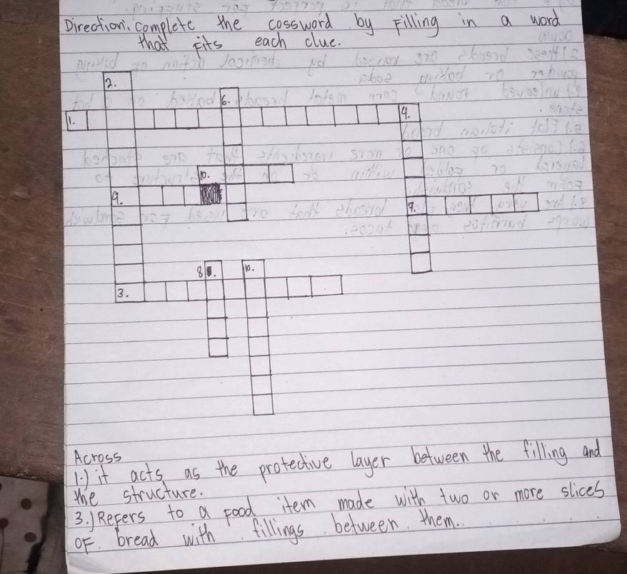 Direction; complete the cossward by Filling in a word 
that pits each clue. 
12. 
66. 
11. 
99. 
10. 
19. 
9. 
8. 10. 
3. 
Across 
1) it acts as the protective layer between the filling and 
the structure. 
3. )Refers to a food item made with two or more slices 
oF. bread with fillings between them.